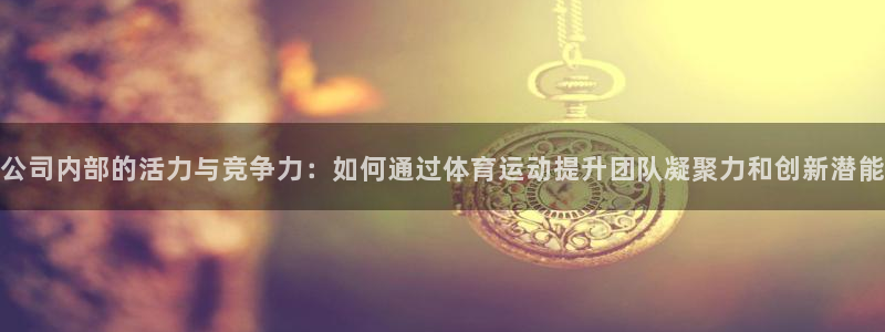betway西汉姆官网：公司内部的活力与竞争力：如何通过体育运动提升团队凝聚力和创新潜能