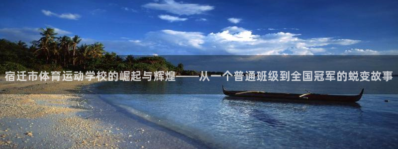 betway西汉姆：宿迁市体育运动学校的崛起与辉煌——从一个普通班级到全国冠军的蜕变故事